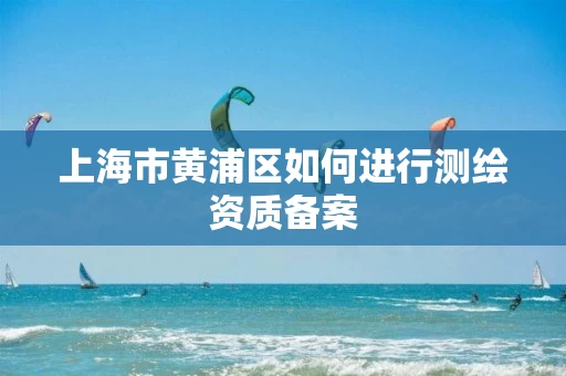 上海市黄浦区如何进行测绘资质备案 上海市黄浦区如何进行测绘资质备案