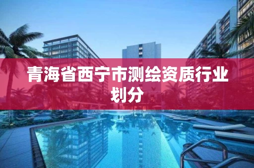 青海省西宁市测绘资质行业划分 青海省西宁市测绘资质行业划分