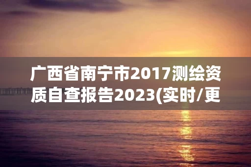 广西省南宁市2017测绘资质自查报告2023(实时/更新中)