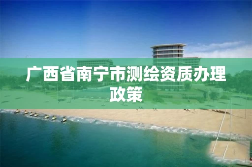 广西省南宁市测绘资质办理政策