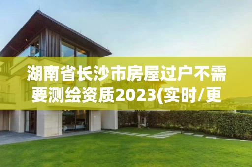 湖南省长沙市房屋过户不需要测绘资质2023(实时/更新中)