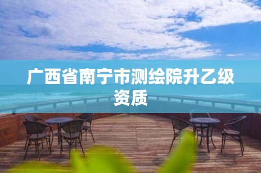 广西省南宁市测绘院升乙级资质 广西省南宁市测绘院升乙级资质