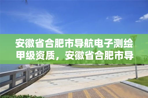 安徽省合肥市导航电子测绘甲级资质，安徽省合肥市导航电子测绘甲级资质企业名单