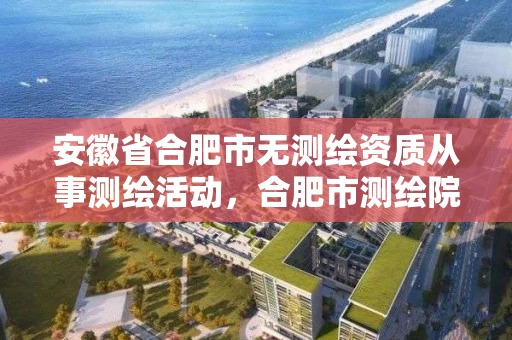 安徽省合肥市无测绘资质从事测绘活动，合肥市测绘院