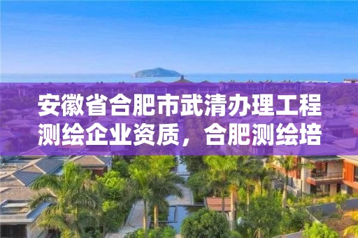 安徽省合肥市武清办理工程测绘企业资质，合肥测绘培训学校