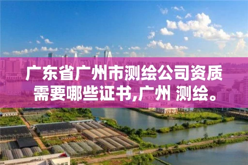 广东省广州市测绘公司资质需要哪些证书,广州 测绘。