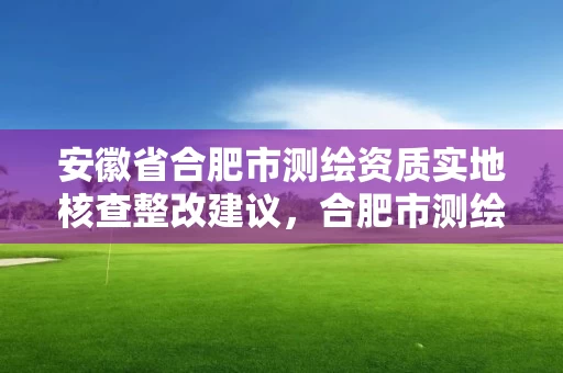 安徽省合肥市测绘资质实地核查整改建议，合肥市测绘院电话