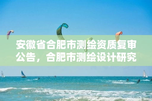 安徽省合肥市测绘资质复审公告，合肥市测绘设计研究院是国企吗