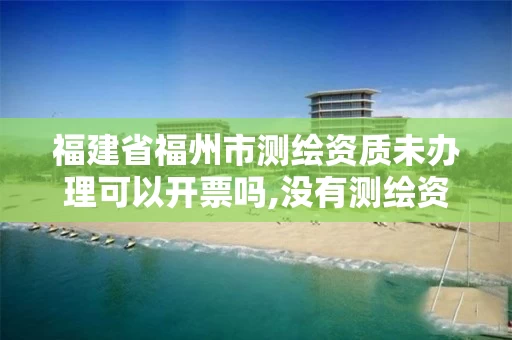福建省福州市测绘资质未办理可以开票吗,没有测绘资质可以测绘吗