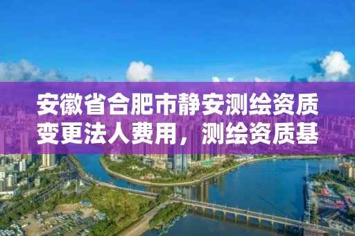 安徽省合肥市静安测绘资质变更法人费用，测绘资质基本信息变更