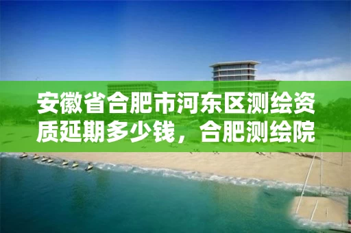 安徽省合肥市河东区测绘资质延期多少钱，合肥测绘院是什么单位