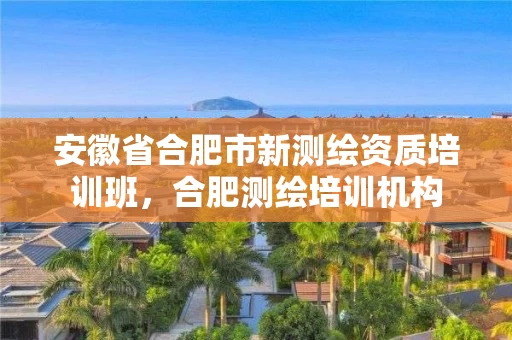 安徽省合肥市新测绘资质培训班，合肥测绘培训机构