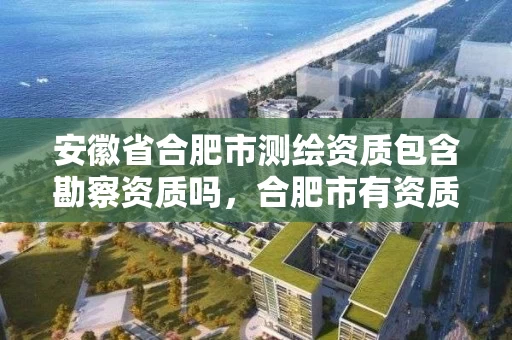 安徽省合肥市测绘资质包含勘察资质吗，合肥市有资质的测绘公司