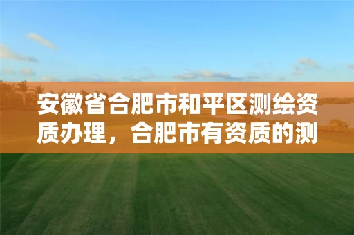 安徽省合肥市和平区测绘资质办理，合肥市有资质的测绘公司