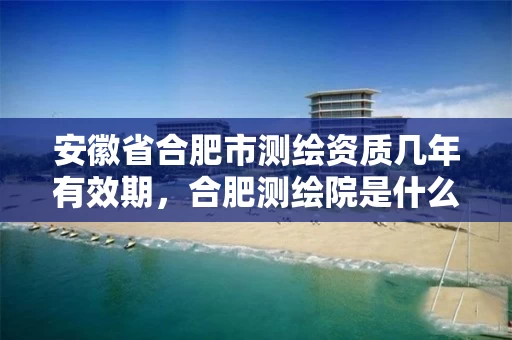 安徽省合肥市测绘资质几年有效期，合肥测绘院是什么单位
