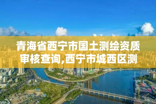 青海省西宁市国土测绘资质审核查询,西宁市城西区测绘院 青海省西宁市国土测绘资质审核查询,西宁市城西区测绘院