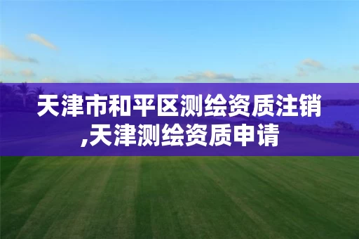 天津市和平区测绘资质注销,天津测绘资质申请