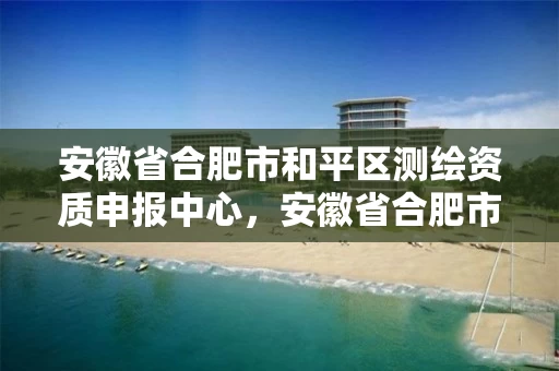 安徽省合肥市和平区测绘资质申报中心，安徽省合肥市和平区测绘资质申报中心电话号码