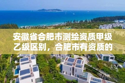 安徽省合肥市测绘资质甲级乙级区别，合肥市有资质的测绘公司