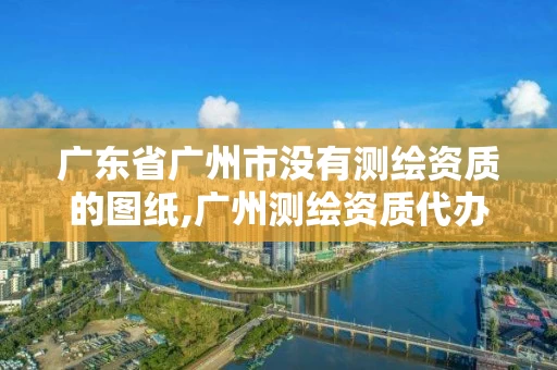 广东省广州市没有测绘资质的图纸,广州测绘资质代办 广东省广州市没有测绘资质的图纸,广州测绘资质代办