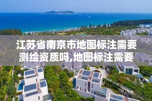 江苏省南京市地图标注需要测绘资质吗,地图标注需要什么材料。