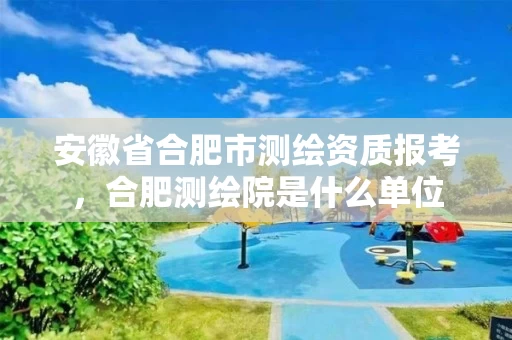 安徽省合肥市测绘资质报考，合肥测绘院是什么单位
