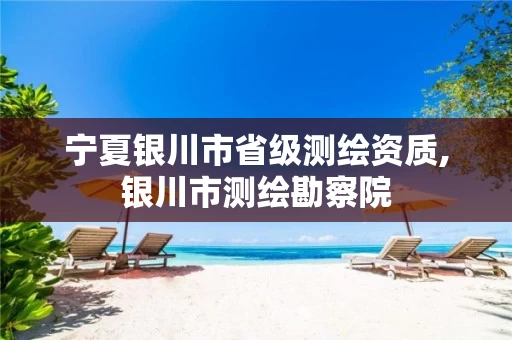 宁夏银川市省级测绘资质,银川市测绘勘察院