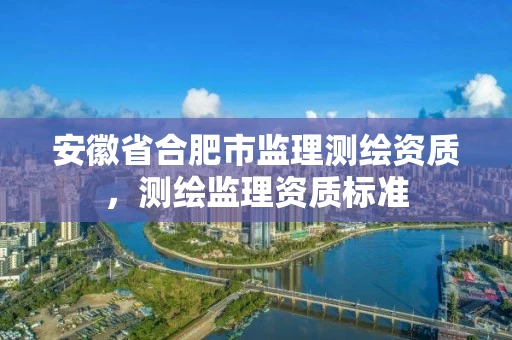 安徽省合肥市监理测绘资质，测绘监理资质标准