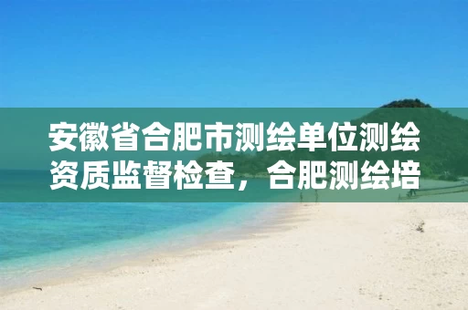 安徽省合肥市测绘单位测绘资质监督检查，合肥测绘培训学校