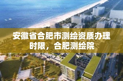 安徽省合肥市测绘资质办理时限，合肥测绘院