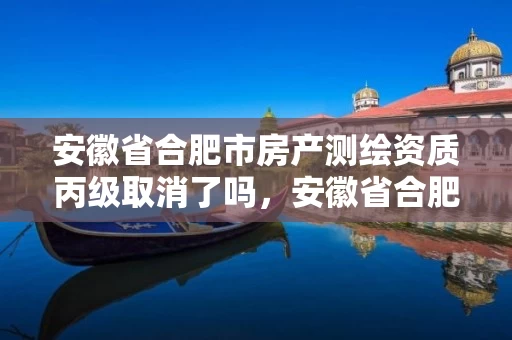 安徽省合肥市房产测绘资质丙级取消了吗，安徽省合肥市房产测绘资质丙级取消了吗