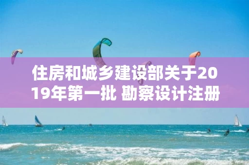 住房和城乡建设部关于2019年第一批 勘察设计注册工程师初始注册人员名单的公告 