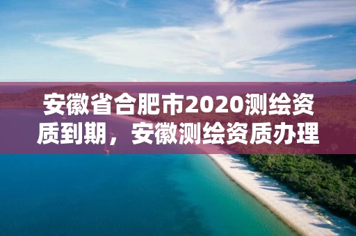 安徽省合肥市2020测绘资质到期，安徽测绘资质办理