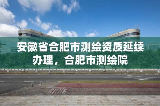 安徽省合肥市测绘资质延续办理，合肥市测绘院
