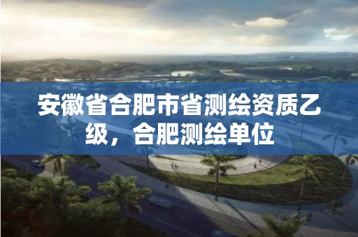 安徽省合肥市省测绘资质乙级，合肥测绘单位