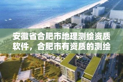 安徽省合肥市地理测绘资质软件，合肥市有资质的测绘公司