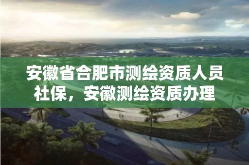 安徽省合肥市测绘资质人员社保，安徽测绘资质办理