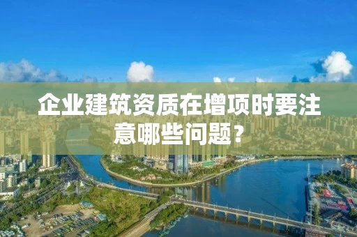 企业建筑资质在增项时要注意哪些问题？