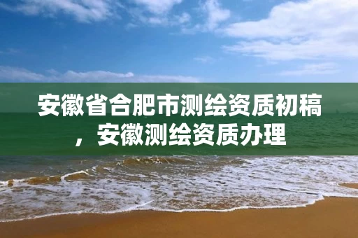 安徽省合肥市测绘资质初稿，安徽测绘资质办理