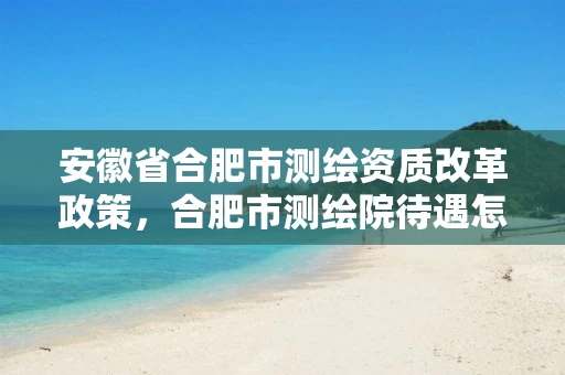 安徽省合肥市测绘资质改革政策，合肥市测绘院待遇怎么样