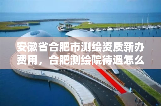 安徽省合肥市测绘资质新办费用，合肥测绘院待遇怎么样
