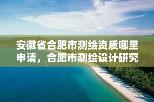 安徽省合肥市测绘资质哪里申请，合肥市测绘设计研究院官网