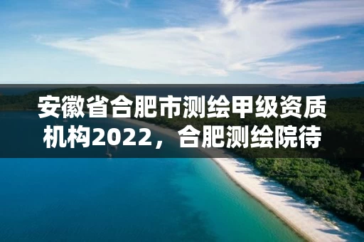 安徽省合肥市测绘甲级资质机构2022，合肥测绘院待遇怎么样