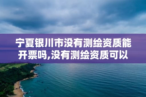 宁夏银川市没有测绘资质能开票吗,没有测绘资质可以开测绘发票吗