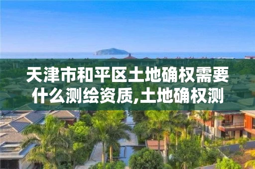 天津市和平区土地确权需要什么测绘资质,土地确权测绘收费标准。