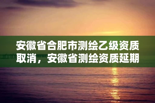 安徽省合肥市测绘乙级资质取消，安徽省测绘资质延期公告