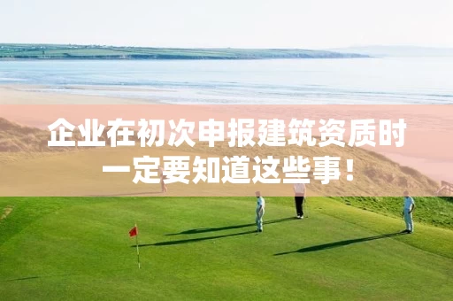 企业在初次申报建筑资质时一定要知道这些事！