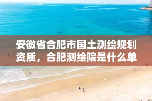 安徽省合肥市国土测绘规划资质，合肥测绘院是什么单位