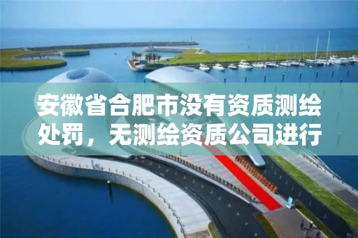 安徽省合肥市没有资质测绘处罚，无测绘资质公司进行测绘的后果