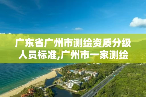 广东省广州市测绘资质分级人员标准,广州市一家测绘资质单位